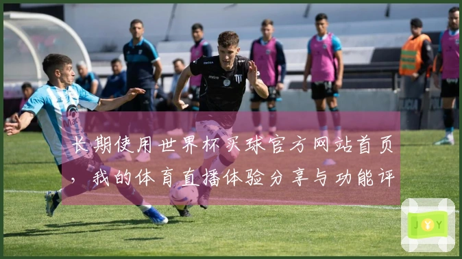 长期使用世界杯买球官方网站首页，我的体育直播体验分享与功能评测